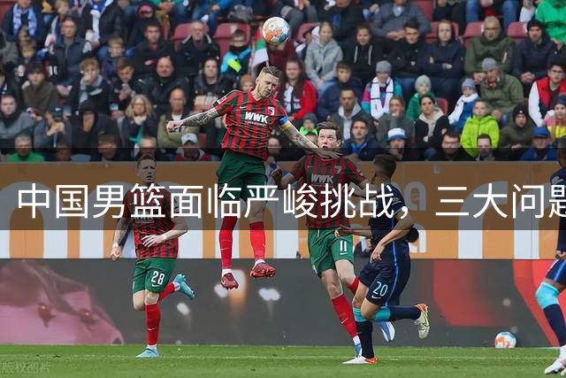 中国男篮面临严峻挑战，三大问题亟待解决