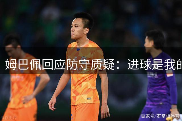 姆巴佩回应防守质疑：进球是我的优势，全面提升是常态