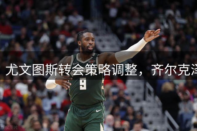 尤文图斯转会策略调整，齐尔克泽交易遇阻停滞