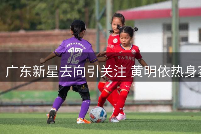 广东新星去向引关注 黄明依热身赛试训吉林男篮