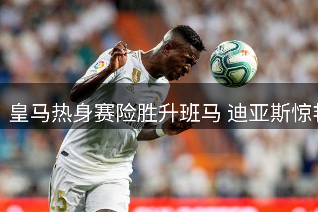 皇马热身赛险胜升班马 迪亚斯惊艳一条龙破门
