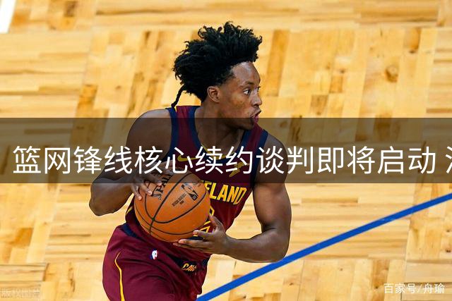 篮网锋线核心续约谈判即将启动 潜在交易风险暗流涌动