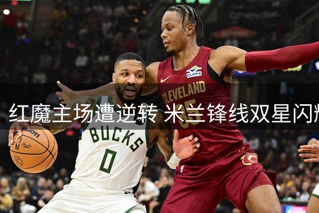 红魔主场遭逆转 米兰锋线双星闪耀友谊赛