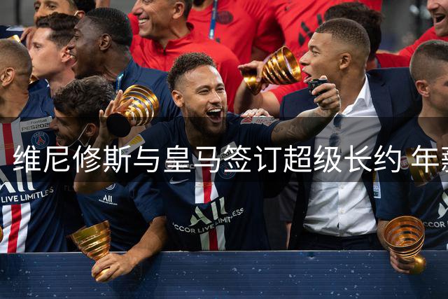 维尼修斯与皇马签订超级长约 年薪结构及续约内幕全解析