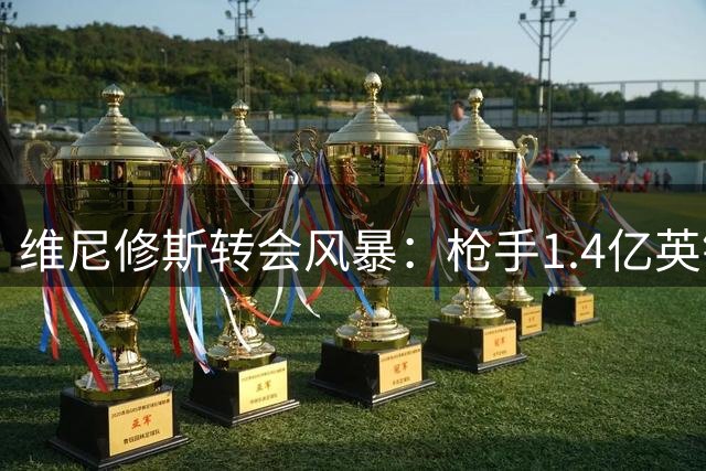 维尼修斯转会风暴：枪手1.4亿英镑豪赌撼动欧洲足坛格局