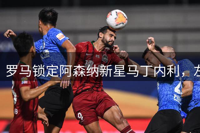罗马锁定阿森纳新星马丁内利，左翼补强计划浮出水面