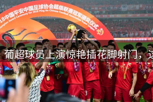葡超球员上演惊艳插花脚射门，这球你们给几分？