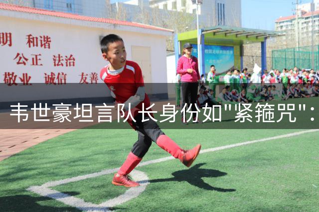 韦世豪坦言队长身份如"紧箍咒"：激情与克制间的平衡之道