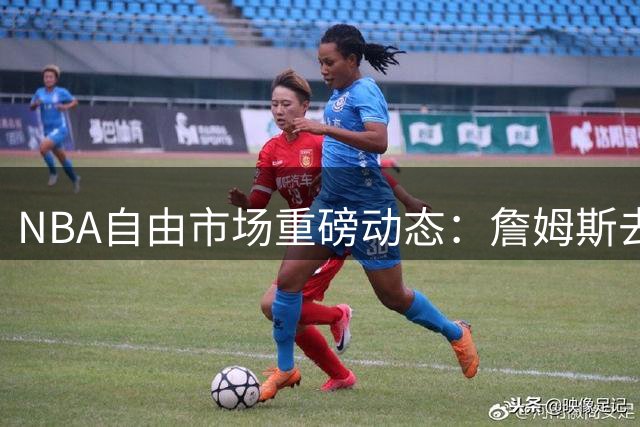 NBA自由市场重磅动态：詹姆斯去向引热议 雄鹿合同遭联盟调查